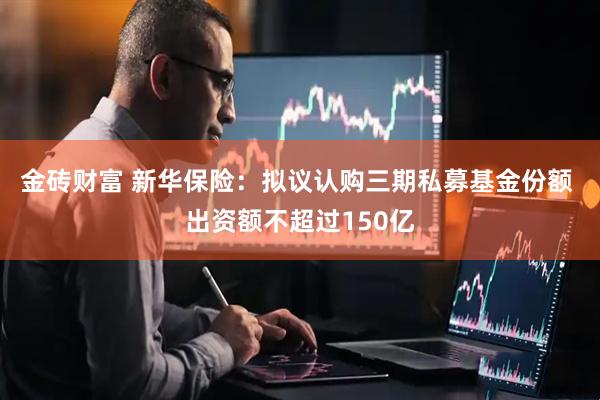 金砖财富 新华保险：拟议认购三期私募基金份额 出资额不超过150亿
