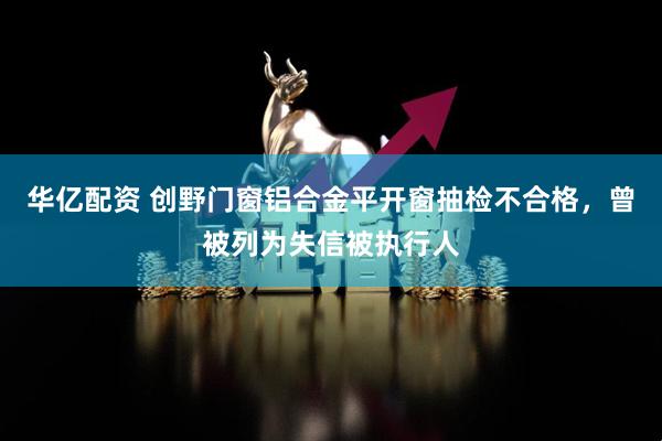 华亿配资 创野门窗铝合金平开窗抽检不合格，曾被列为失信被执行人