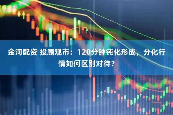 金河配资 投顾观市：120分钟钝化形成，分化行情如何区别对待？