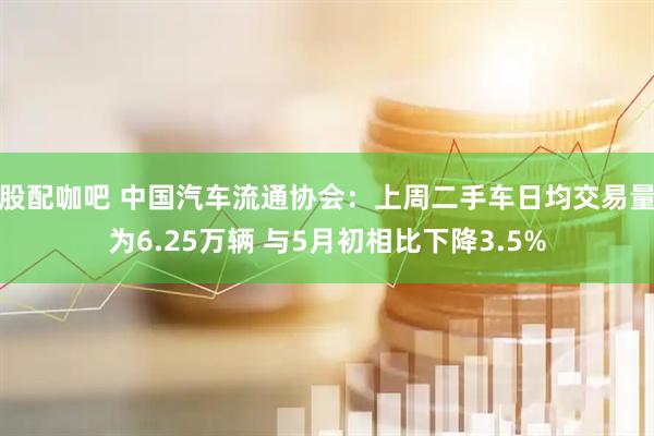 股配咖吧 中国汽车流通协会：上周二手车日均交易量为6.25万辆 与5月初相比下降3.5%