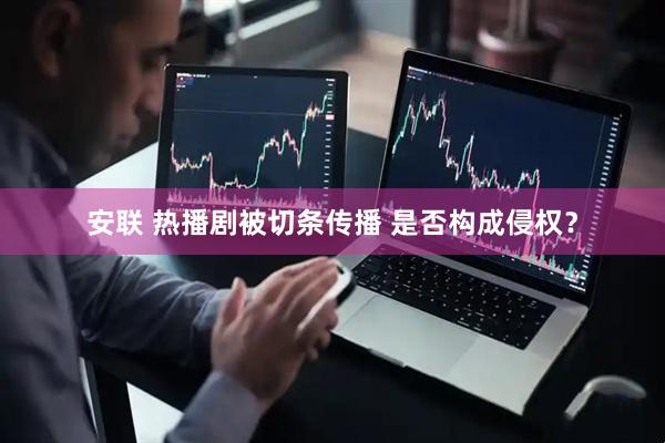安联 热播剧被切条传播 是否构成侵权？