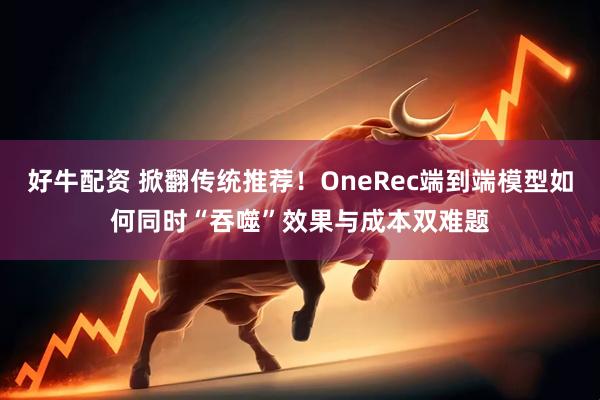 好牛配资 掀翻传统推荐！OneRec端到端模型如何同时“吞噬”效果与成本双难题