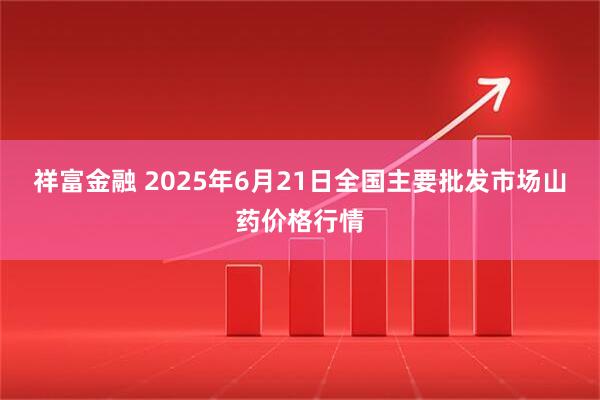 祥富金融 2025年6月21日全国主要批发市场山药价格行情