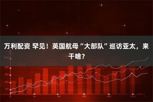 万利配资 罕见！英国航母“大部队”巡访亚太，来干啥？