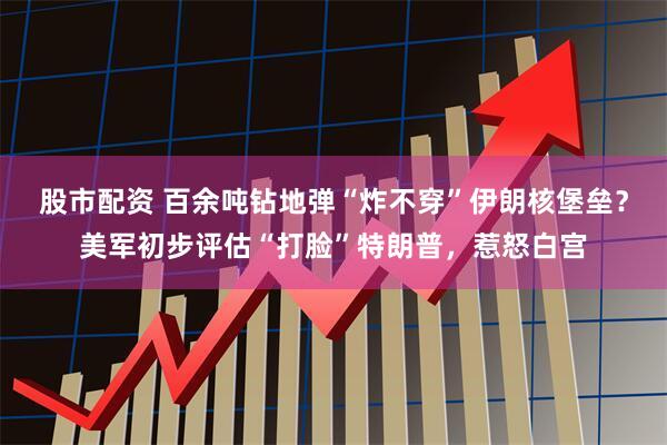 股市配资 百余吨钻地弹“炸不穿”伊朗核堡垒？美军初步评估“打脸”特朗普，惹怒白宫