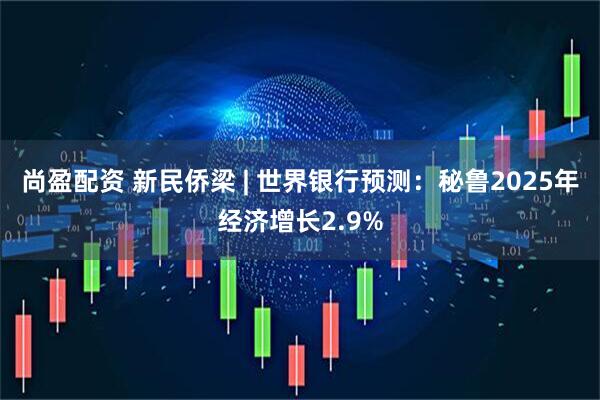 尚盈配资 新民侨梁 | 世界银行预测：秘鲁2025年经济增长2.9%