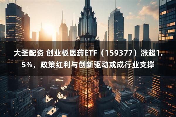 大圣配资 创业板医药ETF（159377）涨超1.5%，政策红利与创新驱动或成行业支撑