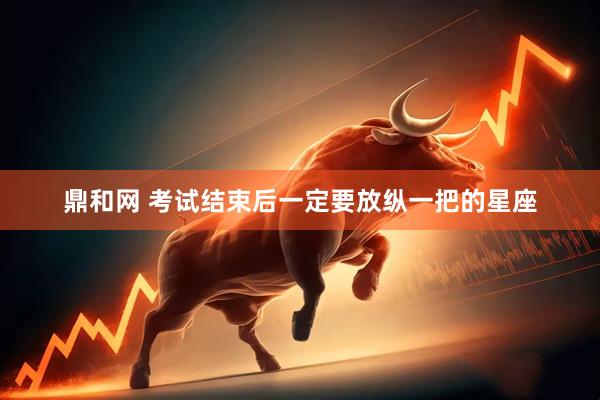 鼎和网 考试结束后一定要放纵一把的星座