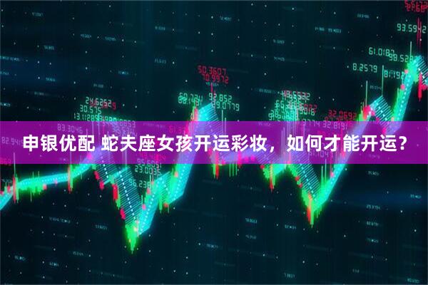 申银优配 蛇夫座女孩开运彩妆，如何才能开运？