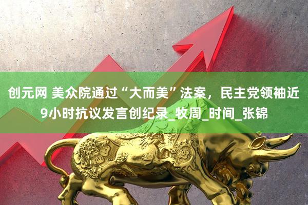 创元网 美众院通过“大而美”法案，民主党领袖近9小时抗议发言创纪录_牧周_时间_张锦