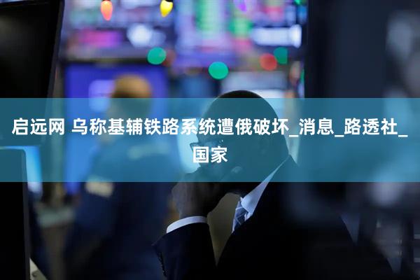 启远网 乌称基辅铁路系统遭俄破坏_消息_路透社_国家