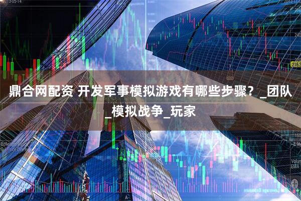 鼎合网配资 开发军事模拟游戏有哪些步骤？_团队_模拟战争_玩家
