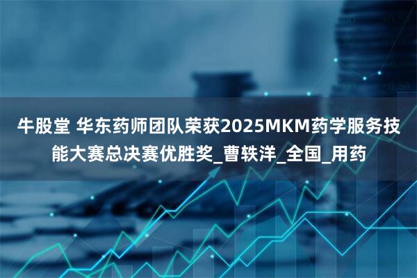 牛股堂 华东药师团队荣获2025MKM药学服务技能大赛总决赛优胜奖_曹轶洋_全国_用药