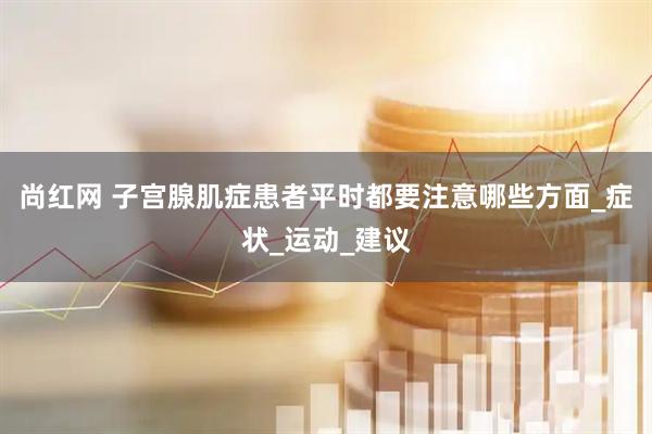 尚红网 子宫腺肌症患者平时都要注意哪些方面_症状_运动_建议