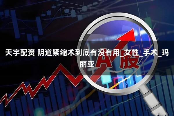 天宇配资 阴道紧缩术到底有没有用_女性_手术_玛丽亚