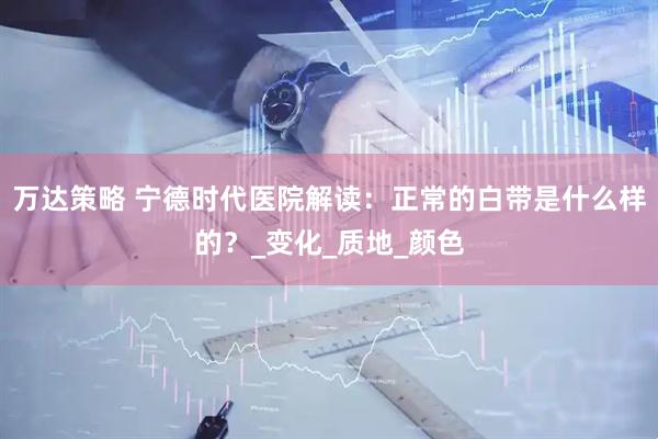 万达策略 宁德时代医院解读：正常的白带是什么样的？_变化_质地_颜色