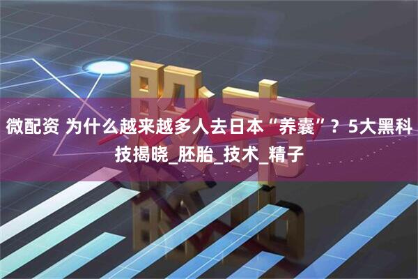 微配资 为什么越来越多人去日本“养囊”？5大黑科技揭晓_胚胎_技术_精子