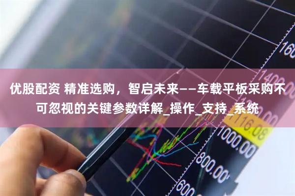 优股配资 精准选购，智启未来——车载平板采购不可忽视的关键参数详解_操作_支持_系统