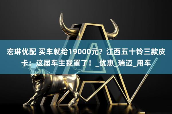 宏琳优配 买车就给19000元？江西五十铃三款皮卡：这届车主我罩了！_优惠_瑞迈_用车
