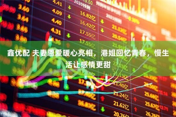 鑫优配 夫妻恩爱暖心亮相，港姐回忆青春，慢生活让感情更甜