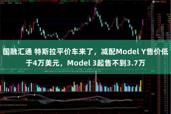 国融汇通 特斯拉平价车来了，减配Model Y售价低于4万美元，Model 3起售不到3.7万