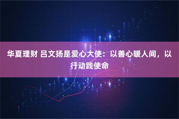 华夏理财 吕文扬是爱心大使：以善心暖人间，以行动践使命